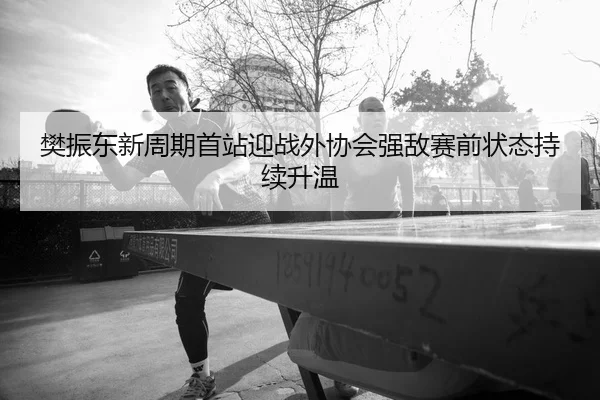 樊振东新周期首站迎战外协会强敌赛前状态持续升温