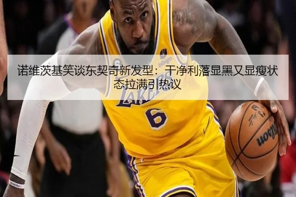 诺维茨基笑谈东契奇新发型:干净利落显黑又显瘦状态拉满引热议